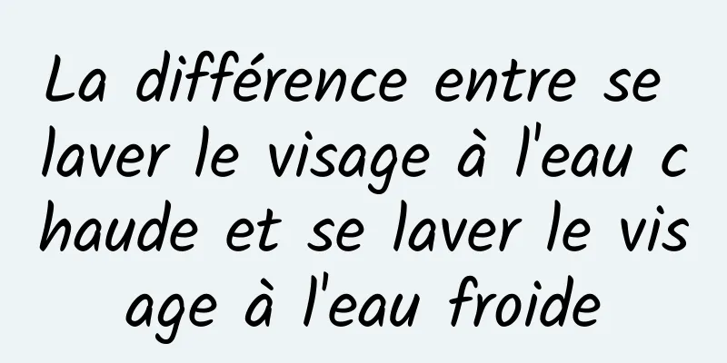 La différence entre se laver le visage à l'eau chaude et se laver le visage à l'eau froide