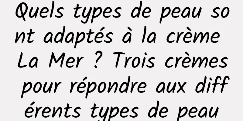Quels types de peau sont adaptés à la crème La Mer ? Trois crèmes pour répondre aux différents types de peau