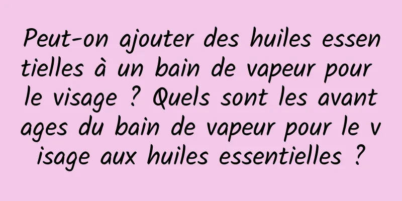 Peut-on ajouter des huiles essentielles à un bain de vapeur pour le visage ? Quels sont les avantages du bain de vapeur pour le visage aux huiles essentielles ?