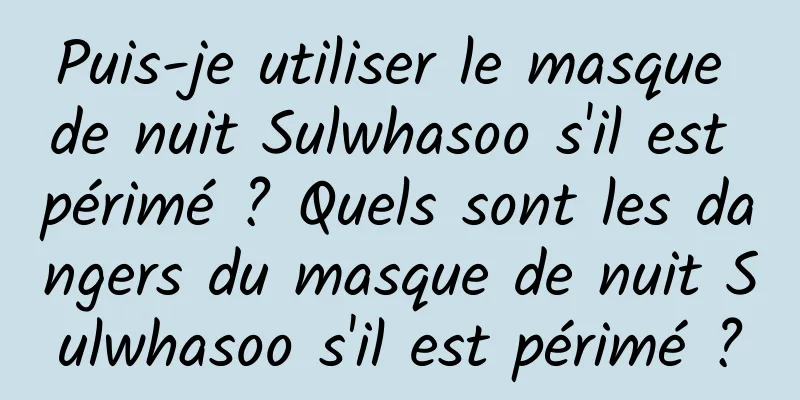 Puis-je utiliser le masque de nuit Sulwhasoo s'il est périmé ? Quels sont les dangers du masque de nuit Sulwhasoo s'il est périmé ?