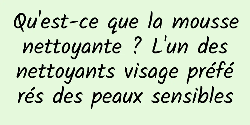Qu'est-ce que la mousse nettoyante ? L'un des nettoyants visage préférés des peaux sensibles