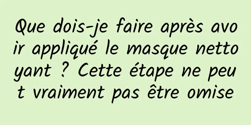 Que dois-je faire après avoir appliqué le masque nettoyant ? Cette étape ne peut vraiment pas être omise