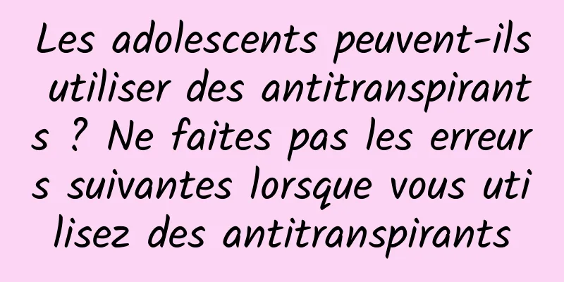 Les adolescents peuvent-ils utiliser des antitranspirants ? Ne faites pas les erreurs suivantes lorsque vous utilisez des antitranspirants