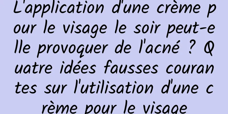 L'application d'une crème pour le visage le soir peut-elle provoquer de l'acné ? Quatre idées fausses courantes sur l'utilisation d'une crème pour le visage