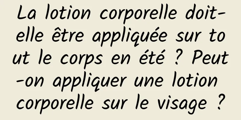 La lotion corporelle doit-elle être appliquée sur tout le corps en été ? Peut-on appliquer une lotion corporelle sur le visage ?
