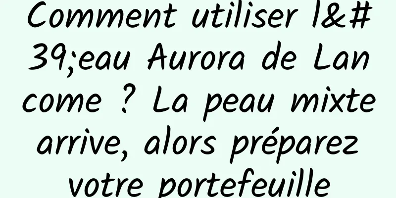 Comment utiliser l'eau Aurora de Lancome ? La peau mixte arrive, alors préparez votre portefeuille