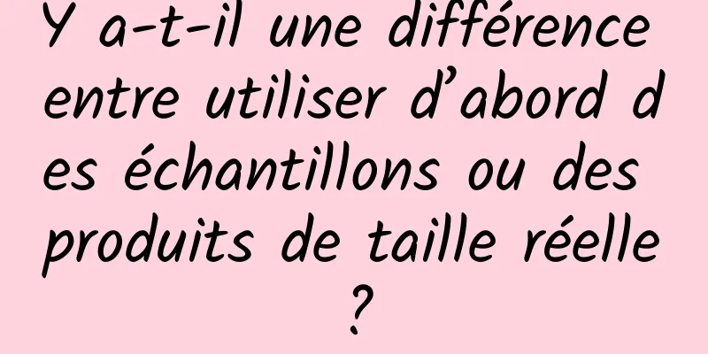 Y a-t-il une différence entre utiliser d’abord des échantillons ou des produits de taille réelle ?