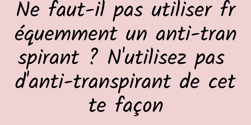 Ne faut-il pas utiliser fréquemment un anti-transpirant ? N'utilisez pas d'anti-transpirant de cette façon