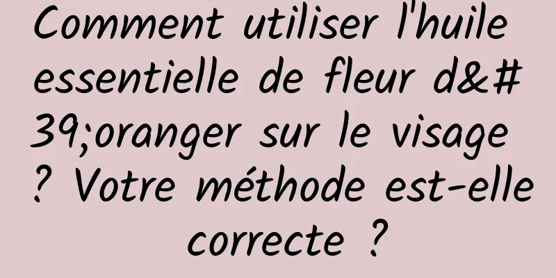 Comment utiliser l'huile essentielle de fleur d'oranger sur le visage ? Votre méthode est-elle correcte ?