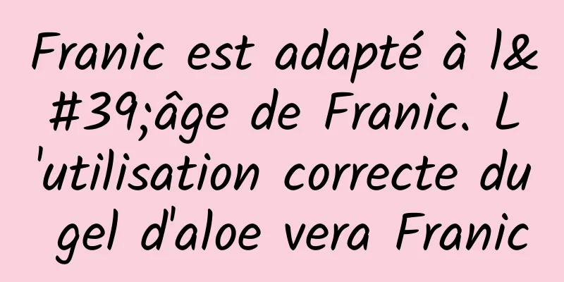 Franic est adapté à l'âge de Franic. L'utilisation correcte du gel d'aloe vera Franic