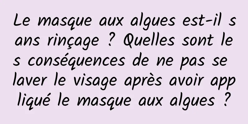 Le masque aux algues est-il sans rinçage ? Quelles sont les conséquences de ne pas se laver le visage après avoir appliqué le masque aux algues ?