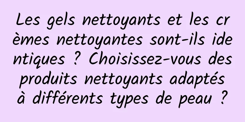 Les gels nettoyants et les crèmes nettoyantes sont-ils identiques ? Choisissez-vous des produits nettoyants adaptés à différents types de peau ?