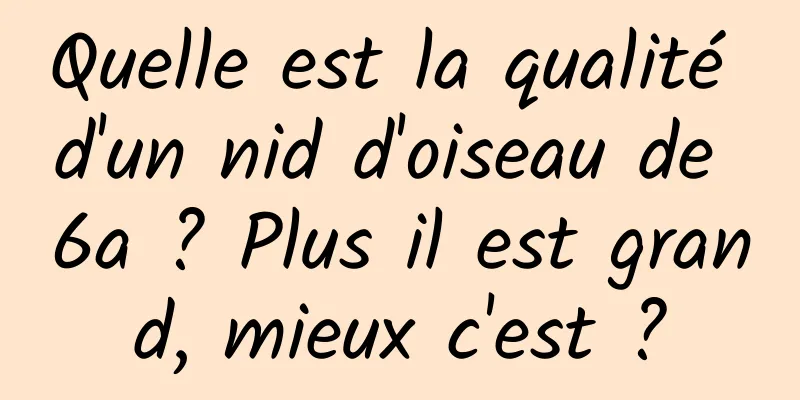 Quelle est la qualité d'un nid d'oiseau de 6a ? Plus il est grand, mieux c'est ?