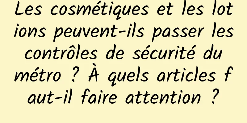 Les cosmétiques et les lotions peuvent-ils passer les contrôles de sécurité du métro ? À quels articles faut-il faire attention ?