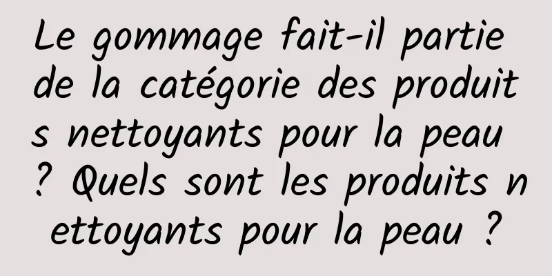 Le gommage fait-il partie de la catégorie des produits nettoyants pour la peau ? Quels sont les produits nettoyants pour la peau ?