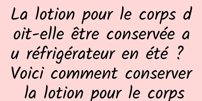 La lotion pour le corps doit-elle être conservée au réfrigérateur en été ? Voici comment conserver la lotion pour le corps