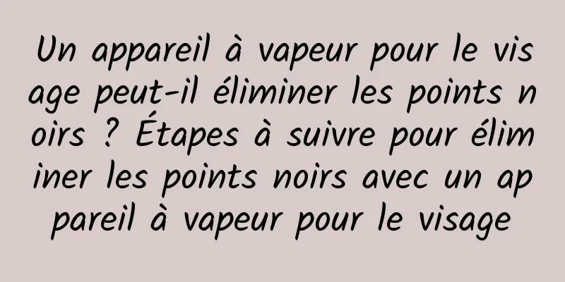 Un appareil à vapeur pour le visage peut-il éliminer les points noirs ? Étapes à suivre pour éliminer les points noirs avec un appareil à vapeur pour le visage