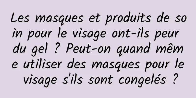 Les masques et produits de soin pour le visage ont-ils peur du gel ? Peut-on quand même utiliser des masques pour le visage s'ils sont congelés ?