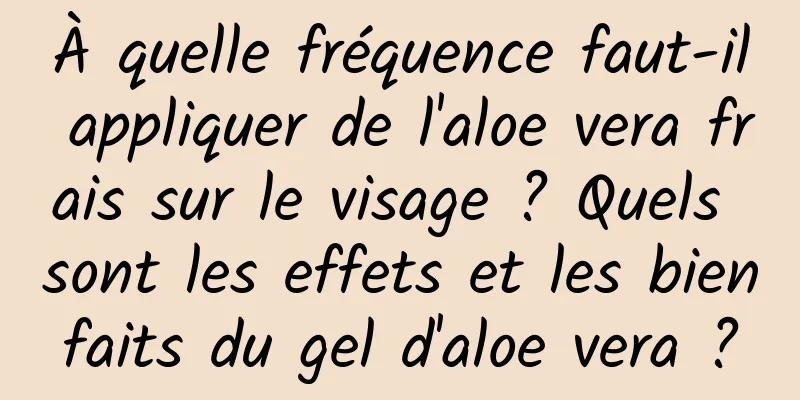 À quelle fréquence faut-il appliquer de l'aloe vera frais sur le visage ? Quels sont les effets et les bienfaits du gel d'aloe vera ?