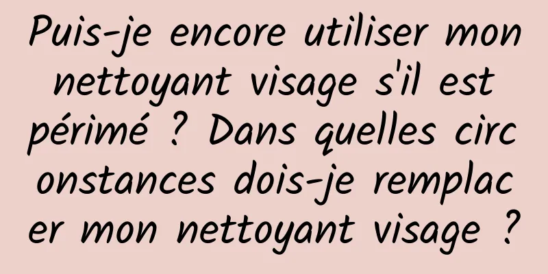 Puis-je encore utiliser mon nettoyant visage s'il est périmé ? Dans quelles circonstances dois-je remplacer mon nettoyant visage ?