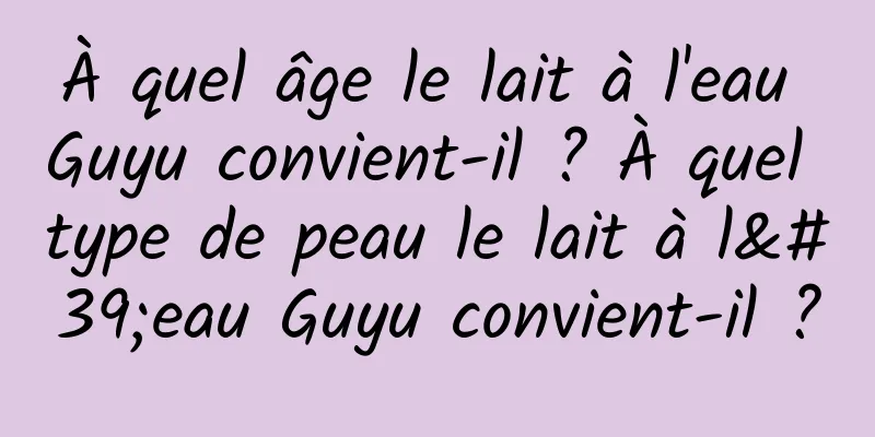 À quel âge le lait à l'eau Guyu convient-il ? À quel type de peau le lait à l'eau Guyu convient-il ?
