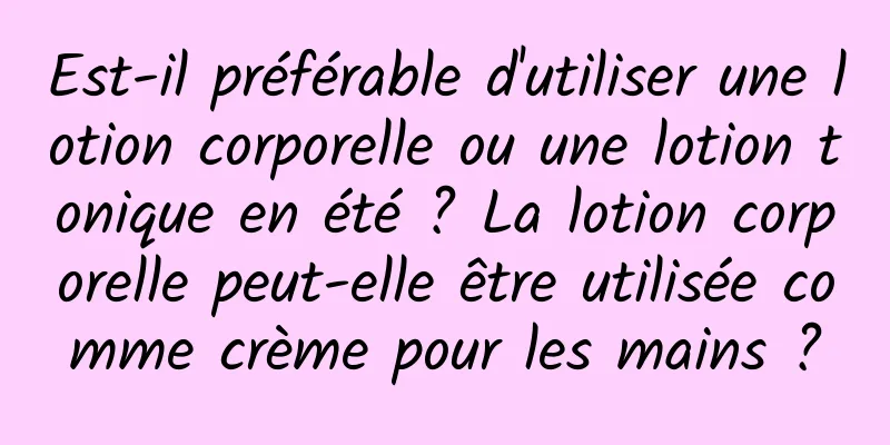 Est-il préférable d'utiliser une lotion corporelle ou une lotion tonique en été ? La lotion corporelle peut-elle être utilisée comme crème pour les mains ?
