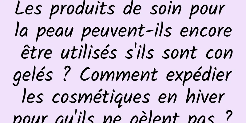 Les produits de soin pour la peau peuvent-ils encore être utilisés s'ils sont congelés ? Comment expédier les cosmétiques en hiver pour qu'ils ne gèlent pas ?