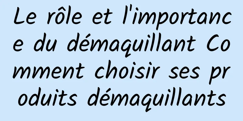 Le rôle et l'importance du démaquillant Comment choisir ses produits démaquillants