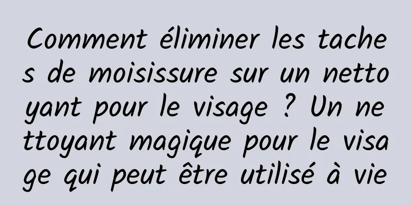 Comment éliminer les taches de moisissure sur un nettoyant pour le visage ? Un nettoyant magique pour le visage qui peut être utilisé à vie