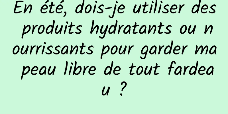 En été, dois-je utiliser des produits hydratants ou nourrissants pour garder ma peau libre de tout fardeau ?