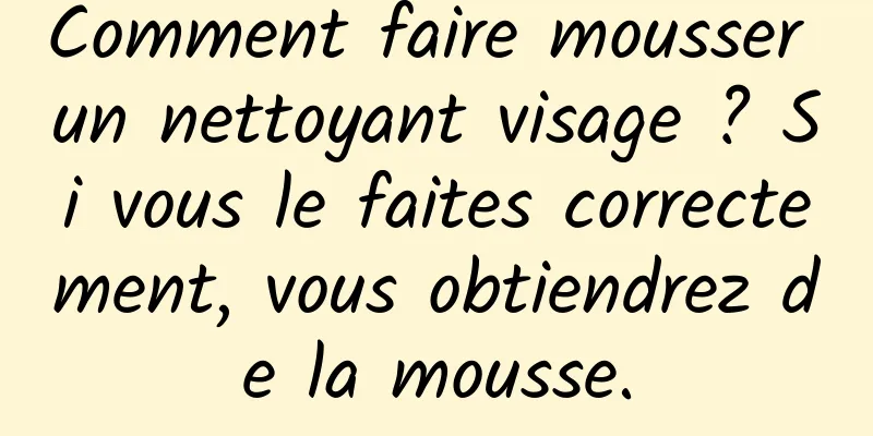 Comment faire mousser un nettoyant visage ? Si vous le faites correctement, vous obtiendrez de la mousse.