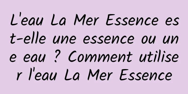 L'eau La Mer Essence est-elle une essence ou une eau ? Comment utiliser l'eau La Mer Essence