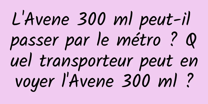 L'Avene 300 ml peut-il passer par le métro ? Quel transporteur peut envoyer l'Avene 300 ml ?