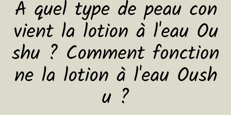 À quel type de peau convient la lotion à l'eau Oushu ? Comment fonctionne la lotion à l'eau Oushu ?