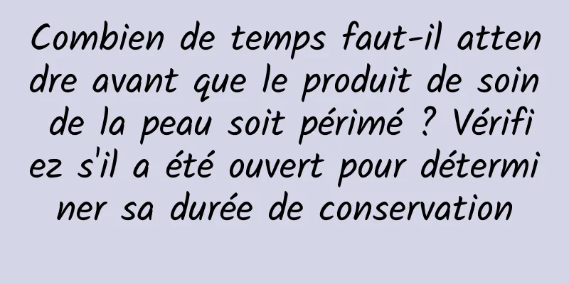 Combien de temps faut-il attendre avant que le produit de soin de la peau soit périmé ? Vérifiez s'il a été ouvert pour déterminer sa durée de conservation
