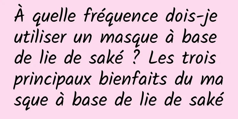 À quelle fréquence dois-je utiliser un masque à base de lie de saké ? Les trois principaux bienfaits du masque à base de lie de saké