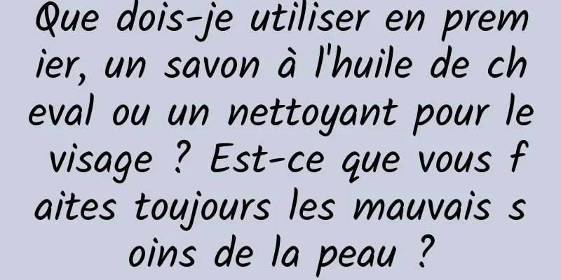 Que dois-je utiliser en premier, un savon à l'huile de cheval ou un nettoyant pour le visage ? Est-ce que vous faites toujours les mauvais soins de la peau ?