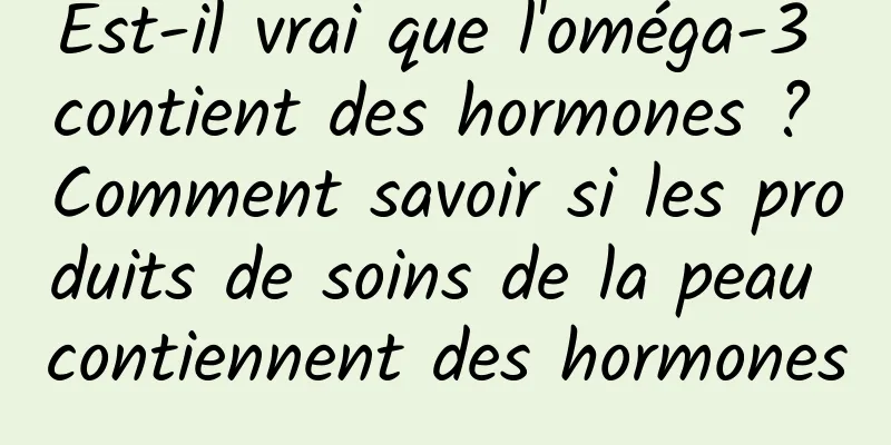 Est-il vrai que l'oméga-3 contient des hormones ? Comment savoir si les produits de soins de la peau contiennent des hormones