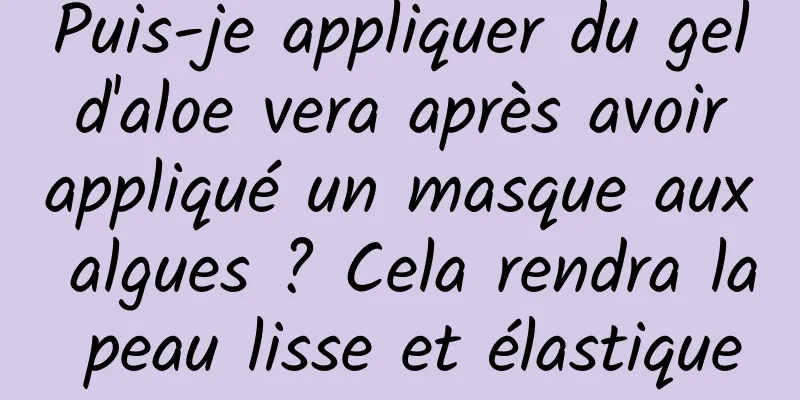 Puis-je appliquer du gel d'aloe vera après avoir appliqué un masque aux algues ? Cela rendra la peau lisse et élastique