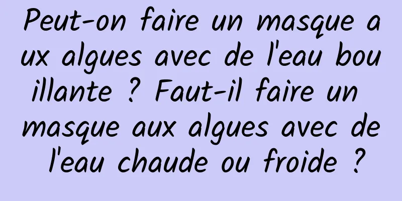 Peut-on faire un masque aux algues avec de l'eau bouillante ? Faut-il faire un masque aux algues avec de l'eau chaude ou froide ?