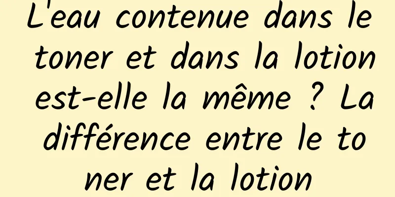 L'eau contenue dans le toner et dans la lotion est-elle la même ? La différence entre le toner et la lotion