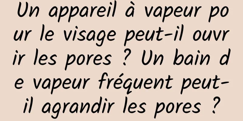 Un appareil à vapeur pour le visage peut-il ouvrir les pores ? Un bain de vapeur fréquent peut-il agrandir les pores ?