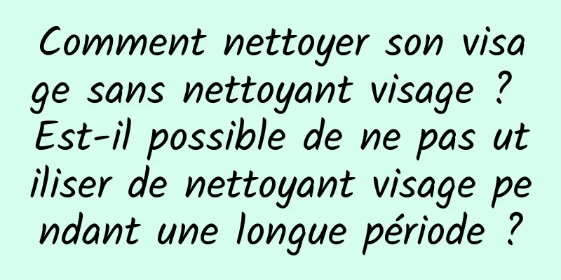 Comment nettoyer son visage sans nettoyant visage ? Est-il possible de ne pas utiliser de nettoyant visage pendant une longue période ?