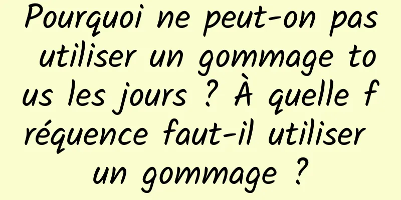 Pourquoi ne peut-on pas utiliser un gommage tous les jours ? À quelle fréquence faut-il utiliser un gommage ?