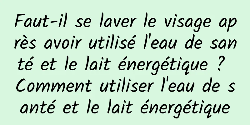 Faut-il se laver le visage après avoir utilisé l'eau de santé et le lait énergétique ? Comment utiliser l'eau de santé et le lait énergétique