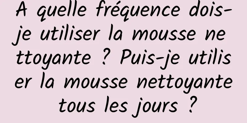 À quelle fréquence dois-je utiliser la mousse nettoyante ? Puis-je utiliser la mousse nettoyante tous les jours ?