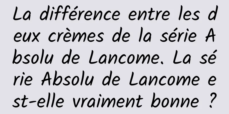 La différence entre les deux crèmes de la série Absolu de Lancome. La série Absolu de Lancome est-elle vraiment bonne ?