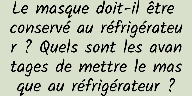 Le masque doit-il être conservé au réfrigérateur ? Quels sont les avantages de mettre le masque au réfrigérateur ?