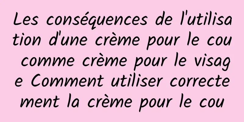 Les conséquences de l'utilisation d'une crème pour le cou comme crème pour le visage Comment utiliser correctement la crème pour le cou