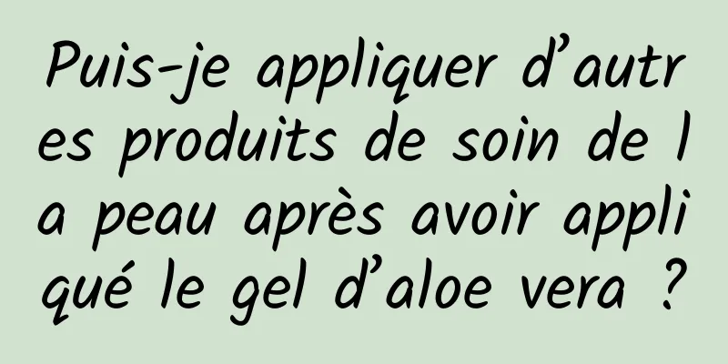 Puis-je appliquer d’autres produits de soin de la peau après avoir appliqué le gel d’aloe vera ?